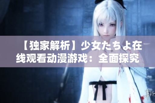 【獨家解析】少女たちよ在線觀看動漫游戲：全面探究熱門游戲現(xiàn)象