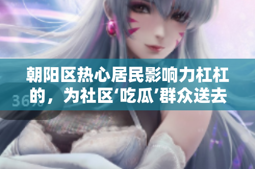 朝陽區(qū)熱心居民影響力杠杠的，為社區(qū)‘吃瓜’群眾送去無私幫助
