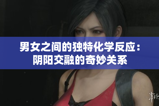 男女之間的獨特化學(xué)反應(yīng):陰陽交融的奇妙關(guān)系 男女之間的獨特化學(xué)反應(yīng):陰陽交融的奇妙關(guān)系