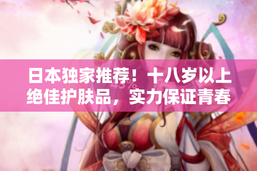 日本獨家推薦！十八歲以上絕佳護膚品，實力保證青春肌膚，不容錯過！