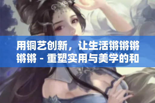 用銅藝創(chuàng)新，讓生活鏘鏘鏘鏘鏘 - 重塑實(shí)用與美學(xué)的和諧共存