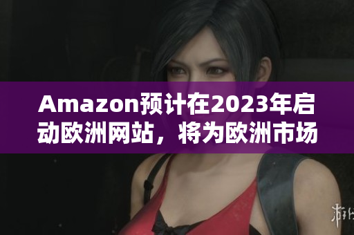 Amazon預(yù)計在2023年啟動歐洲網(wǎng)站，將為歐洲市場帶來新選擇
