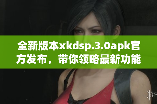 全新版本xkdsp.3.0apk官方發(fā)布，帶你領略最新功能！(1)