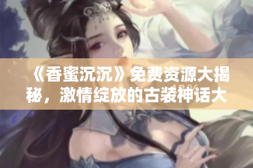 《香蜜沉沉》免費資源大揭秘，激情綻放的古裝神話大??！