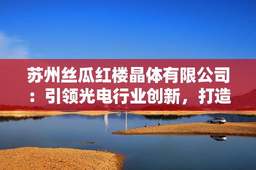蘇州絲瓜紅樓晶體有限公司：引領光電行業(yè)創(chuàng)新，打造新一代晶體產品