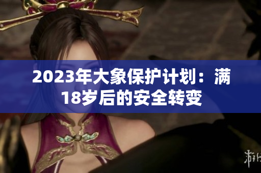 2023年大象保護計劃：滿18歲后的安全轉(zhuǎn)變