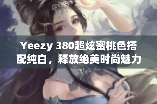 Yeezy 380超炫蜜桃色搭配純白，釋放絕美時尚魅力