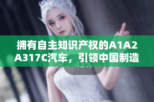 擁有自主知識產(chǎn)權(quán)的A1A2A317C汽車，引領(lǐng)中國制造新風(fēng)潮