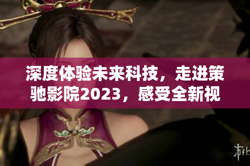 深度體驗未來科技，走進策馳影院2023，感受全新視聽盛宴！