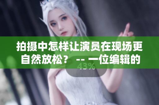拍攝中怎樣讓演員在現(xiàn)場更自然放松？ -- 一位編輯的心得體會