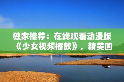 獨家推薦：在線觀看動漫版《少女視頻播放》，精美畫面，精彩劇情！