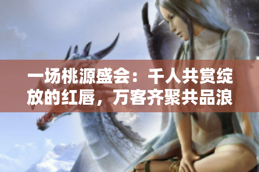 一場(chǎng)桃源盛會(huì)：千人共賞綻放的紅唇，萬客齊聚共品浪漫情愫