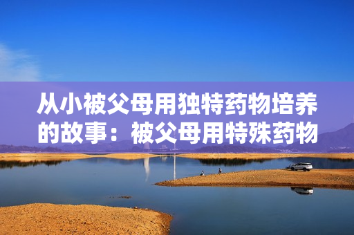 從小被父母用獨(dú)特藥物培養(yǎng)的故事：被父母用特殊藥物撫養(yǎng)成人的經(jīng)歷