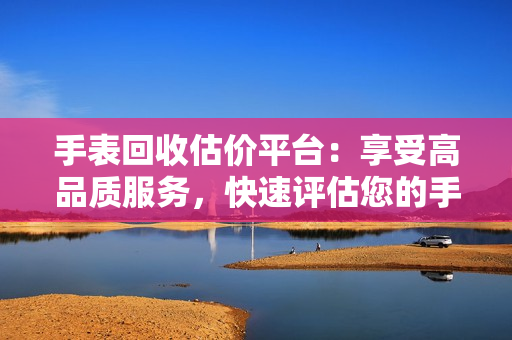 手表回收估價平臺：享受高品質(zhì)服務(wù)，快速評估您的手表價值