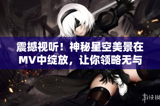 震撼視聽！神秘星空美景在MV中綻放，讓你領略無與倫比的視覺盛宴