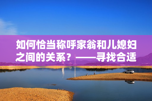 如何恰當稱呼家翁和兒媳婦之間的關系？——尋找合適的親屬稱呼