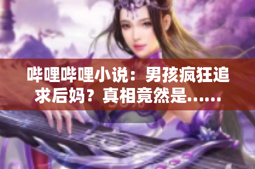 嗶哩嗶哩小說：男孩瘋狂追求后媽？真相竟然是……