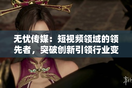 無(wú)憂(yōu)傳媒：短視頻領(lǐng)域的領(lǐng)先者，突破創(chuàng)新引領(lǐng)行業(yè)變革
