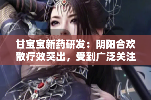 甘寶寶新藥研發(fā)：陰陽(yáng)合歡散療效突出，受到廣泛關(guān)注