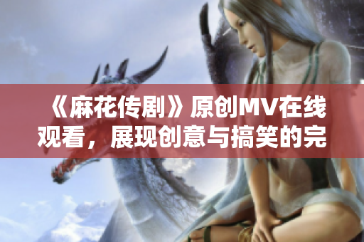 《麻花傳劇》原創(chuàng)MV在線觀看，展現(xiàn)創(chuàng)意與搞笑的完美融合！