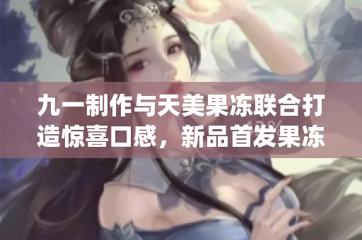 九一制作與天美果凍聯(lián)合打造驚喜口感，新品首發(fā)果凍美味再升級(1)
