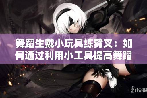 舞蹈生戴小玩具練劈叉：如何通過利用小工具提高舞蹈技能