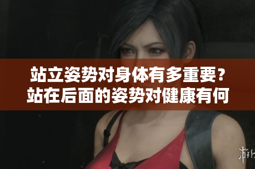 站立姿勢對身體有多重要？站在后面的姿勢對健康有何影響？