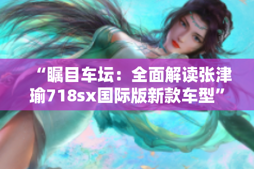 “矚目車壇：全面解讀張津瑜718sx國際版新款車型”