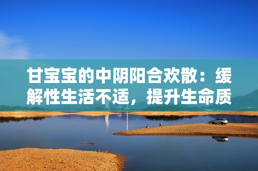 甘寶寶的中陰陽合歡散：緩解性生活不適，提升生命質(zhì)量
