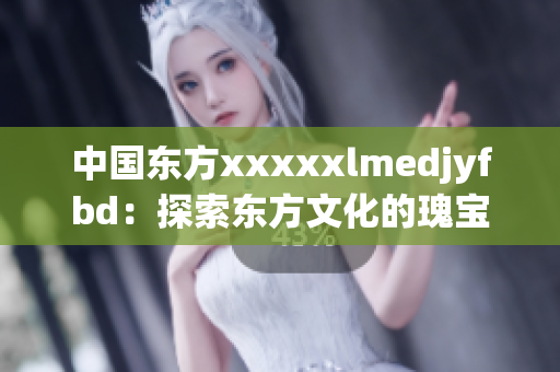 中國東方xxxxxlmedjyfbd：探索東方文化的瑰寶