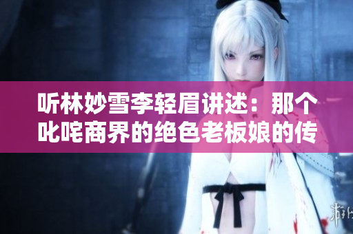 聽林妙雪李輕眉講述：那個叱咤商界的絕色老板娘的傳奇人生