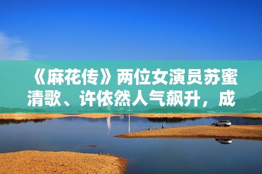 《麻花傳》兩位女演員蘇蜜清歌、許依然人氣飆升，成為劇中最大亮點》