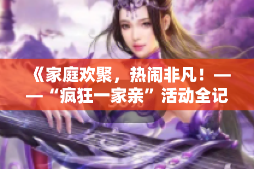 《家庭歡聚，熱鬧非凡！——“瘋狂一家親”活動(dòng)全記錄》