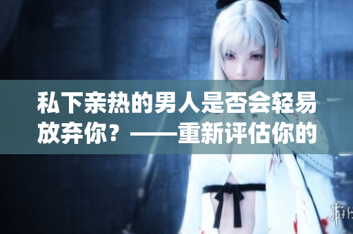 私下親熱的男人是否會(huì)輕易放棄你？——重新評估你的戀愛關(guān)系(1)