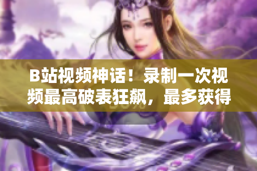 B站視頻神話！錄制一次視頻最高破表狂飆，最多獲得數(shù)百萬次播放量