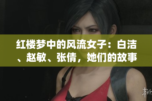 紅樓夢(mèng)中的風(fēng)流女子：白潔、趙敏、張倩，她們的故事你知多少？(1)