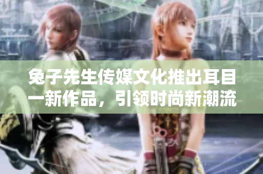 兔子先生傳媒文化推出耳目一新作品，引領(lǐng)時(shí)尚新潮流