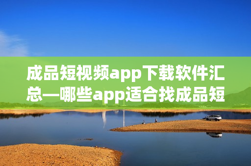 成品短視頻app下載軟件匯總—哪些app適合找成品短視頻？