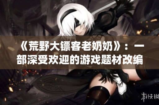 《荒野大鏢客老奶奶》：一部深受歡迎的游戲題材改編影視作品(1)