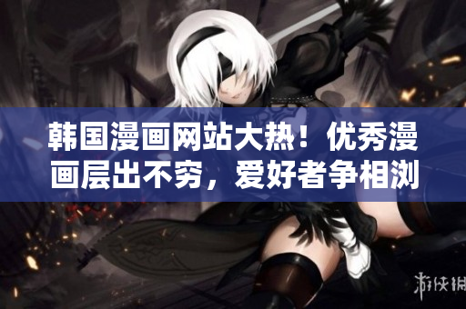 韓國(guó)漫畫(huà)網(wǎng)站大熱！優(yōu)秀漫畫(huà)層出不窮，愛(ài)好者爭(zhēng)相瀏覽！——新聞報(bào)道