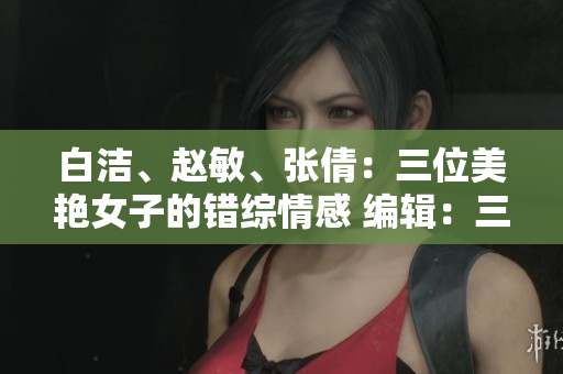 白潔、趙敏、張倩：三位美艷女子的錯(cuò)綜情感 編輯：三位令人著迷的女性角色