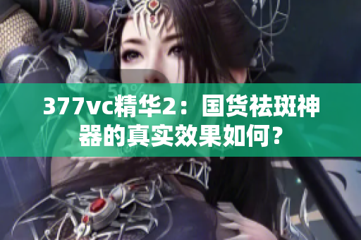 377vc精華2：國(guó)貨祛斑神器的真實(shí)效果如何？