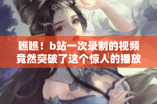 瞧瞧！b站一次錄制的視頻竟然突破了這個(gè)驚人的播放量上限！