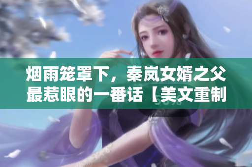煙雨籠罩下，秦嵐女婿之父最惹眼的一番話【美文重制】