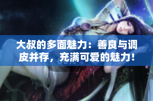 大叔的多面魅力：善良與調(diào)皮并存，充滿可愛的魅力！