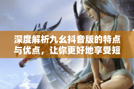 深度解析九幺抖音版的特點與優(yōu)點，讓你更好地享受短視頻應(yīng)用的樂趣