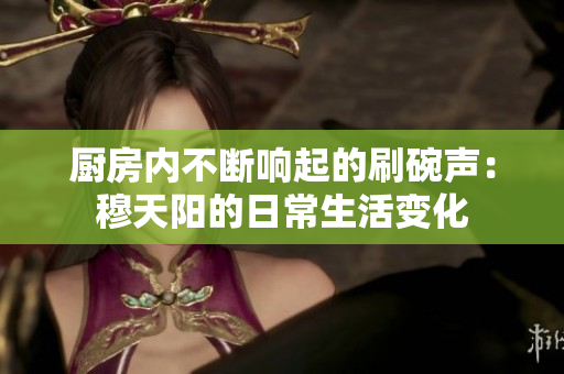廚房內(nèi)不斷響起的刷碗聲：穆天陽的日常生活變化