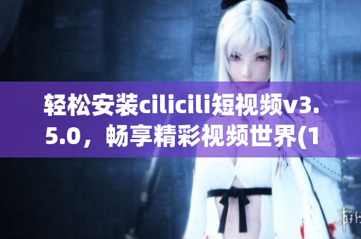 輕松安裝cilicili短視頻v3.5.0，暢享精彩視頻世界(1)