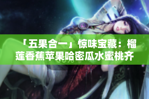 「五果合一」驚味寶藏：榴蓮香蕉蘋果哈密瓜水蜜桃齊聚一堂