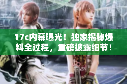 17c內(nèi)幕曝光！獨(dú)家揭秘爆料全過程，重磅披露細(xì)節(jié)！